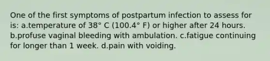 One of the first symptoms of postpartum infection to assess for is: a.temperature of 38° C (100.4° F) or higher after 24 hours. b.profuse vaginal bleeding with ambulation. c.fatigue continuing for longer than 1 week. d.pain with voiding.