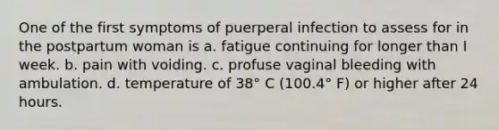 One of the first symptoms of puerperal infection to assess for in the postpartum woman is a. fatigue continuing for longer than I week. b. pain with voiding. c. profuse vaginal bleeding with ambulation. d. temperature of 38° C (100.4° F) or higher after 24 hours.