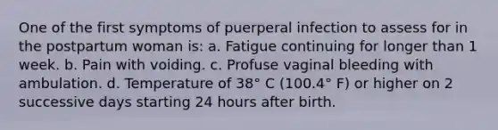 One of the first symptoms of puerperal infection to assess for in the postpartum woman is: a. Fatigue continuing for longer than 1 week. b. Pain with voiding. c. Profuse vaginal bleeding with ambulation. d. Temperature of 38° C (100.4° F) or higher on 2 successive days starting 24 hours after birth.