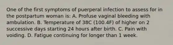 One of the first symptoms of puerperal infection to assess for in the postpartum woman is: A. Profuse vaginal bleeding with ambulation. B. Temperature of 38C (100.4F) of higher on 2 successive days starting 24 hours after birth. C. Pain with voiding. D. Fatigue continuing for longer than 1 week.