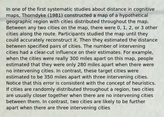 In one of the first systematic studies about distance in cognitive maps, Thorndyke (1981) constructed a map of a hypothetical geographic region with cities distributed throughout the map. Between any two cities on the map, there were 0, 1, 2, or 3 other cities along the route. Participants studied the map until they could accurately reconstruct it. Then they estimated the distance between specified pairs of cities. The number of intervening cities had a clear-cut influence on their estimates. For example, when the cities were really 300 miles apart on this map, people estimated that they were only 280 miles apart when there were no intervening cities. In contrast, these target cities were estimated to be 350 miles apart with three intervening cities. Notice that this error is consistent with the concept of heuristics. If cities are randomly distributed throughout a region, two cities are usually closer together when there are no intervening cities between them. In contrast, two cities are likely to be further apart when there are three intervening cities