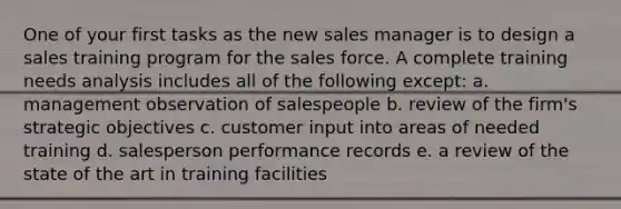 One of your first tasks as the new sales manager is to design a sales training program for the sales force. A complete training needs analysis includes all of the following except: a. management observation of salespeople b. review of the firm's strategic objectives c. customer input into areas of needed training d. salesperson performance records e. a review of the state of the art in training facilities