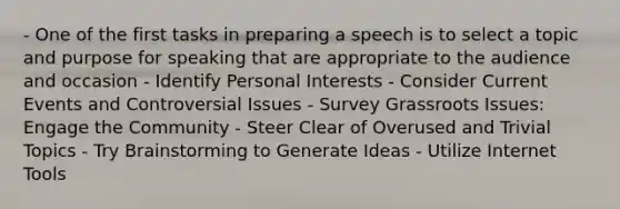 - One of the first tasks in preparing a speech is to select a topic and purpose for speaking that are appropriate to the audience and occasion - Identify Personal Interests - Consider Current Events and Controversial Issues - Survey Grassroots Issues: Engage the Community - Steer Clear of Overused and Trivial Topics - Try Brainstorming to Generate Ideas - Utilize Internet Tools