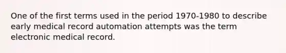 One of the first terms used in the period 1970-1980 to describe early medical record automation attempts was the term electronic medical record.