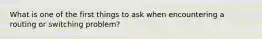 What is one of the first things to ask when encountering a routing or switching problem?