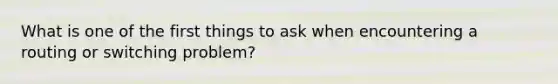 What is one of the first things to ask when encountering a routing or switching problem?