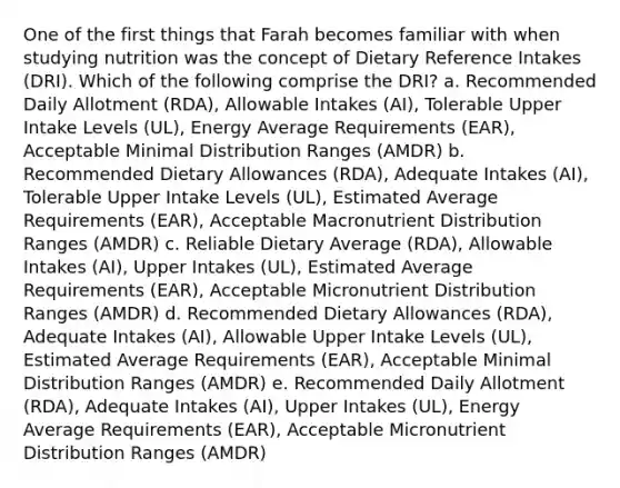 One of the first things that Farah becomes familiar with when studying nutrition was the concept of Dietary Reference Intakes (DRI). Which of the following comprise the DRI? a. Recommended Daily Allotment (RDA), Allowable Intakes (AI), Tolerable Upper Intake Levels (UL), Energy Average Requirements (EAR), Acceptable Minimal Distribution Ranges (AMDR) b. Recommended Dietary Allowances (RDA), Adequate Intakes (AI), Tolerable Upper Intake Levels (UL), Estimated Average Requirements (EAR), Acceptable Macronutrient Distribution Ranges (AMDR) c. Reliable Dietary Average (RDA), Allowable Intakes (AI), Upper Intakes (UL), Estimated Average Requirements (EAR), Acceptable Micronutrient Distribution Ranges (AMDR) d. Recommended Dietary Allowances (RDA), Adequate Intakes (AI), Allowable Upper Intake Levels (UL), Estimated Average Requirements (EAR), Acceptable Minimal Distribution Ranges (AMDR) e. Recommended Daily Allotment (RDA), Adequate Intakes (AI), Upper Intakes (UL), Energy Average Requirements (EAR), Acceptable Micronutrient Distribution Ranges (AMDR)