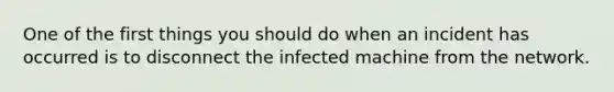 One of the first things you should do when an incident has occurred is to disconnect the infected machine from the network.