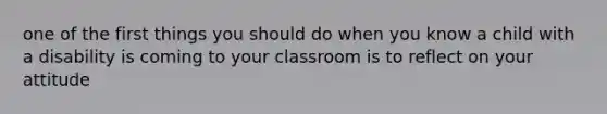 one of the first things you should do when you know a child with a disability is coming to your classroom is to reflect on your attitude