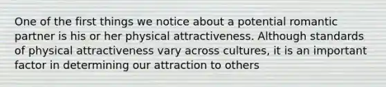 One of the first things we notice about a potential romantic partner is his or her physical attractiveness. Although standards of physical attractiveness vary across cultures, it is an important factor in determining our attraction to others