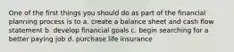 One of the first things you should do as part of the financial planning process is to a. create a balance sheet and cash flow statement b. develop financial goals c. begin searching for a better paying job d. purchase life insurance