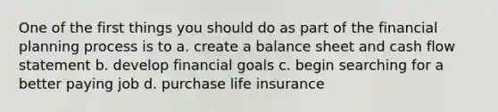 One of the first things you should do as part of the financial planning process is to a. create a balance sheet and cash flow statement b. develop financial goals c. begin searching for a better paying job d. purchase life insurance