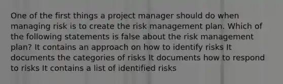 One of the first things a project manager should do when managing risk is to create the risk management plan. Which of the following statements is false about the risk management plan? It contains an approach on how to identify risks It documents the categories of risks It documents how to respond to risks It contains a list of identified risks