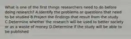 What is one of the first things researchers need to do before doing research? A.Identify the problems or questions that need to be studied B.Project the findings that result from the study C.Determine whether the research will be used to better society or as a waste of money D.Determine if the study will be able to be published