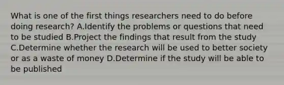 What is one of the first things researchers need to do before doing research? A.Identify the problems or questions that need to be studied B.Project the findings that result from the study C.Determine whether the research will be used to better society or as a waste of money D.Determine if the study will be able to be published