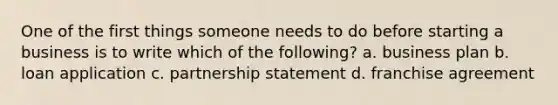One of the first things someone needs to do before starting a business is to write which of the following? a. business plan b. loan application c. partnership statement d. franchise agreement