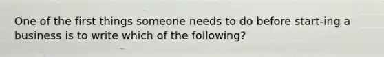 One of the first things someone needs to do before start-ing a business is to write which of the following?