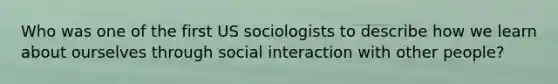 Who was one of the first US sociologists to describe how we learn about ourselves through social interaction with other people?