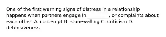 One of the first warning signs of distress in a relationship happens when partners engage in _________, or complaints about each other. A. contempt B. stonewalling C. criticism D. defensiveness