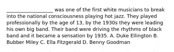 ___________________ was one of the first white musicians to break into the national consciousness playing hot jazz. They played professionally by the age of 13, by the 1930s they were leading his own big band. Their band were driving the rhythms of black band and it became a sensation by 1935. A. Duke Ellington B. Bubber Miley C. Ella Fitzgerald D. Benny Goodman