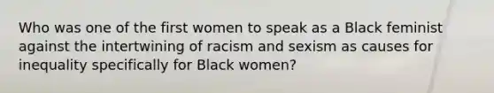 Who was one of the first women to speak as a Black feminist against the intertwining of racism and sexism as causes for inequality specifically for Black women?