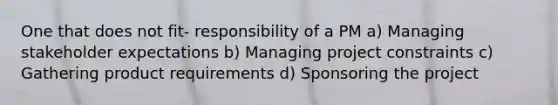 One that does not fit- responsibility of a PM a) Managing stakeholder expectations b) Managing project constraints c) Gathering product requirements d) Sponsoring the project