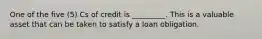 One of the five (5) Cs of credit is _________. This is a valuable asset that can be taken to satisfy a loan obligation.