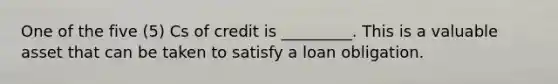 One of the five (5) Cs of credit is _________. This is a valuable asset that can be taken to satisfy a loan obligation.