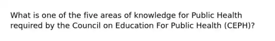 What is one of the five areas of knowledge for Public Health required by the Council on Education For Public Health (CEPH)?