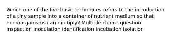 Which one of the five basic techniques refers to the introduction of a tiny sample into a container of nutrient medium so that microorganisms can multiply? Multiple choice question. Inspection Inoculation Identification Incubation Isolation