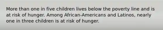 More than one in five children lives below the poverty line and is at risk of hunger. Among African-Americans and Latinos, nearly one in three children is at risk of hunger.