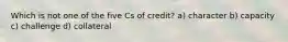 Which is not one of the five Cs of credit? a) character b) capacity c) challenge d) collateral