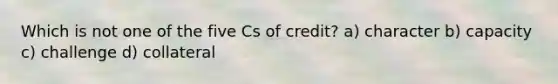 Which is not one of the five Cs of credit? a) character b) capacity c) challenge d) collateral