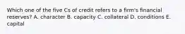 Which one of the five Cs of credit refers to a firm's financial reserves? A. character B. capacity C. collateral D. conditions E. capital