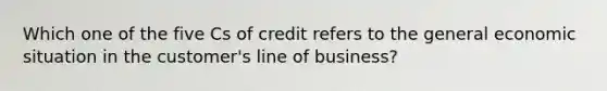 Which one of the five Cs of credit refers to the general economic situation in the customer's line of business?