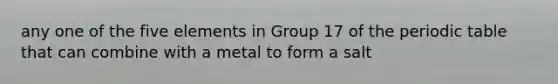 any one of the five elements in Group 17 of <a href='https://www.questionai.com/knowledge/kIrBULvFQz-the-periodic-table' class='anchor-knowledge'>the periodic table</a> that can combine with a metal to form a salt