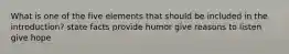 What is one of the five elements that should be included in the introduction? state facts provide humor give reasons to listen give hope