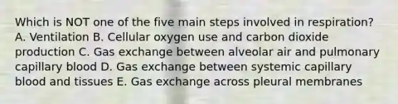 Which is NOT one of the five main steps involved in respiration? A. Ventilation B. Cellular oxygen use and carbon dioxide production C. Gas exchange between alveolar air and pulmonary capillary blood D. Gas exchange between systemic capillary blood and tissues E. Gas exchange across pleural membranes