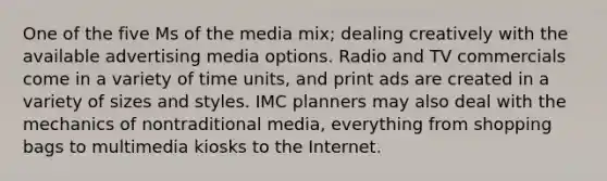 One of the five Ms of the media mix; dealing creatively with the available advertising media options. Radio and TV commercials come in a variety of time units, and print ads are created in a variety of sizes and styles. IMC planners may also deal with the mechanics of nontraditional media, everything from shopping bags to multimedia kiosks to the Internet.