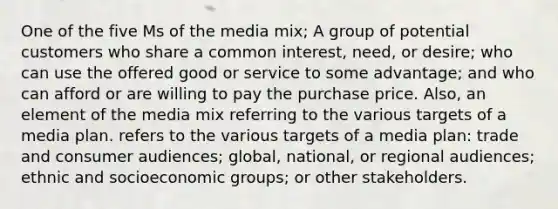 One of the five Ms of the media mix; A group of potential customers who share a common interest, need, or desire; who can use the offered good or service to some advantage; and who can afford or are willing to pay the purchase price. Also, an element of the media mix referring to the various targets of a media plan. refers to the various targets of a media plan: trade and consumer audiences; global, national, or regional audiences; ethnic and socioeconomic groups; or other stakeholders.