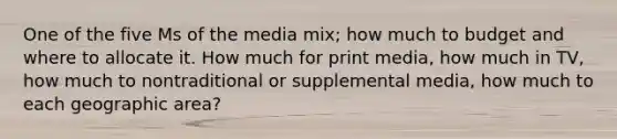 One of the five Ms of the media mix; how much to budget and where to allocate it. How much for print media, how much in TV, how much to nontraditional or supplemental media, how much to each geographic area?