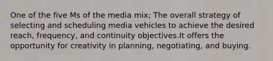 One of the five Ms of the media mix; The overall strategy of selecting and scheduling media vehicles to achieve the desired reach, frequency, and continuity objectives.It offers the opportunity for creativity in planning, negotiating, and buying.