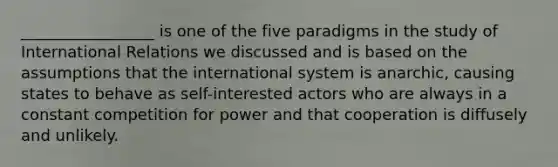 _________________ is one of the five paradigms in the study of International Relations we discussed and is based on the assumptions that the international system is anarchic, causing states to behave as self-interested actors who are always in a constant competition for power and that cooperation is diffusely and unlikely.