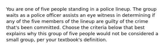 You are one of five people standing in a police lineup. The group waits as a police officer assists an eye witness in determining if any of the five members of the lineup are guilty of the crime that's been committed. Choose the criteria below that best explains why this group of five people would not be considered a small group, per your textbook's definition.