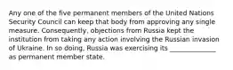 Any one of the five permanent members of the United Nations Security Council can keep that body from approving any single measure. Consequently, objections from Russia kept the institution from taking any action involving the Russian invasion of Ukraine. In so doing, Russia was exercising its ______________ as permanent member state.