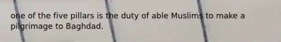 one of the five pillars is the duty of able Muslims to make a pilgrimage to Baghdad.