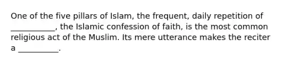 One of the five pillars of Islam, the frequent, daily repetition of ___________, the Islamic confession of faith, is the most common religious act of the Muslim. Its mere utterance makes the reciter a __________.