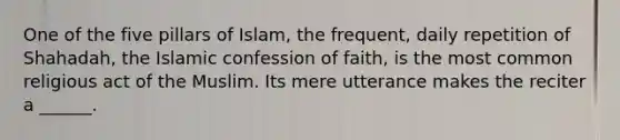 One of the five pillars of Islam, the frequent, daily repetition of Shahadah, the Islamic confession of faith, is the most common religious act of the Muslim. Its mere utterance makes the reciter a ______.