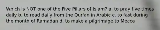 Which is NOT one of the Five Pillars of Islam? a. to pray five times daily b. to read daily from the Qur'an in Arabic c. to fast during the month of Ramadan d. to make a pilgrimage to Mecca