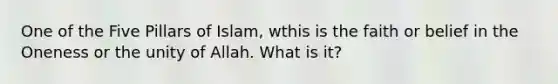 One of the Five Pillars of Islam, wthis is the faith or belief in the Oneness or the unity of Allah. What is it?